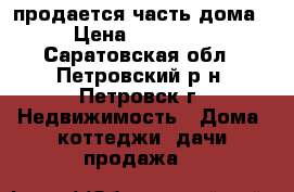 продается часть дома  › Цена ­ 250 000 - Саратовская обл., Петровский р-н, Петровск г. Недвижимость » Дома, коттеджи, дачи продажа   